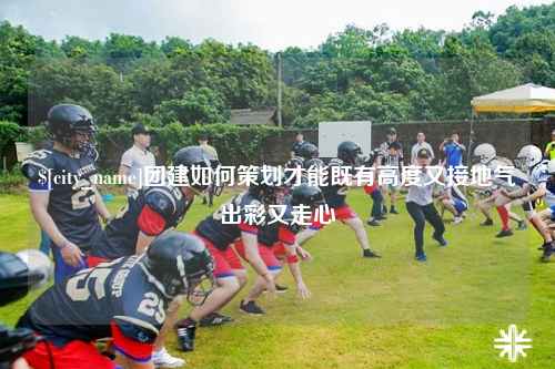 大庆团建如何策划才能既有高度又接地气出彩又走心